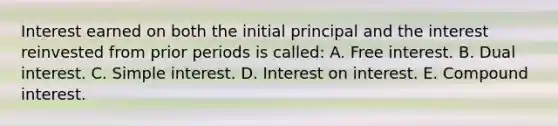 Interest earned on both the initial principal and the interest reinvested from prior periods is called: A. Free interest. B. Dual interest. C. Simple interest. D. Interest on interest. E. Compound interest.