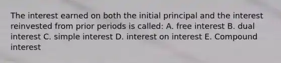 The interest earned on both the initial principal and the interest reinvested from prior periods is called: A. free interest B. dual interest C. <a href='https://www.questionai.com/knowledge/k33NHJ8P62-simple-interest' class='anchor-knowledge'>simple interest</a> D. interest on interest E. <a href='https://www.questionai.com/knowledge/k07TQ6sK1u-compound-interest' class='anchor-knowledge'>compound interest</a>