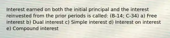 Interest earned on both the initial principal and the interest reinvested from the prior periods is called: (B-14; C-34) a) Free interest b) Dual interest c) <a href='https://www.questionai.com/knowledge/k33NHJ8P62-simple-interest' class='anchor-knowledge'>simple interest</a> d) Interest on interest e) <a href='https://www.questionai.com/knowledge/k07TQ6sK1u-compound-interest' class='anchor-knowledge'>compound interest</a>