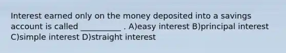 Interest earned only on the money deposited into a savings account is called __________ . A)easy interest B)principal interest C)simple interest D)straight interest