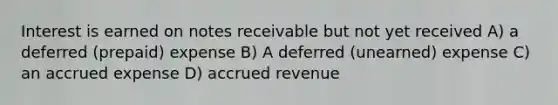 Interest is earned on notes receivable but not yet received A) a deferred (prepaid) expense B) A deferred (unearned) expense C) an accrued expense D) accrued revenue