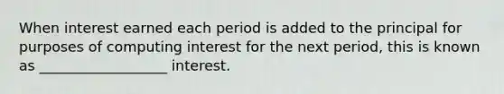 When interest earned each period is added to the principal for purposes of computing interest for the next period, this is known as __________________ interest.