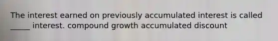 The interest earned on previously accumulated interest is called _____ interest. compound growth accumulated discount