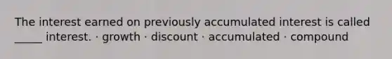 The interest earned on previously accumulated interest is called _____ interest. · growth · discount · accumulated · compound