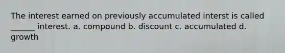 The interest earned on previously accumulated interst is called ______ interest. a. compound b. discount c. accumulated d. growth