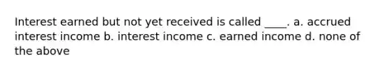 Interest earned but not yet received is called ____. a. accrued interest income b. interest income c. earned income d. none of the above