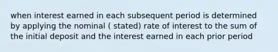 when interest earned in each subsequent period is determined by applying the nominal ( stated) rate of interest to the sum of the initial deposit and the interest earned in each prior period