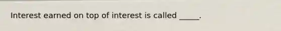 Interest earned on top of interest is called _____.