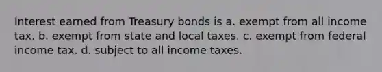 Interest earned from Treasury bonds is a. exempt from all income tax. b. exempt from state and local taxes. c. exempt from federal income tax. d. subject to all income taxes.