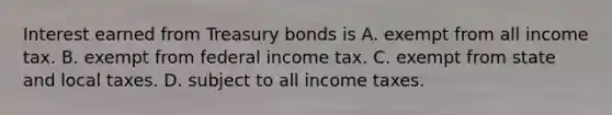 Interest earned from Treasury bonds is A. exempt from all income tax. B. exempt from federal income tax. C. exempt from state and local taxes. D. subject to all income taxes.