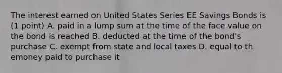 The interest earned on United States Series EE Savings Bonds is (1 point) A. paid in a lump sum at the time of the face value on the bond is reached B. deducted at the time of the bond's purchase C. exempt from state and local taxes D. equal to th emoney paid to purchase it