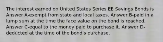 The interest earned on United States Series EE Savings Bonds is Answer A-exempt from state and local taxes. Answer B-paid in a lump sum at the time the face value on the bond is reached. Answer C-equal to the money paid to purchase it. Answer D-deducted at the time of the bond's purchase.