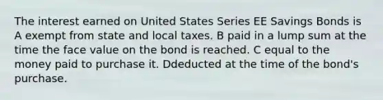 The interest earned on United States Series EE Savings Bonds is A exempt from state and local taxes. B paid in a lump sum at the time the face value on the bond is reached. C equal to the money paid to purchase it. Ddeducted at the time of the bond's purchase.