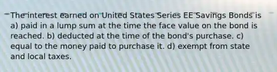 The interest earned on United States Series EE Savings Bonds is a) paid in a lump sum at the time the face value on the bond is reached. b) deducted at the time of the bond's purchase. c) equal to the money paid to purchase it. d) exempt from state and local taxes.