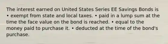 The interest earned on United States Series EE Savings Bonds is • exempt from state and local taxes. • paid in a lump sum at the time the face value on the bond is reached. • equal to the money paid to purchase it. • deducted at the time of the bond's purchase.