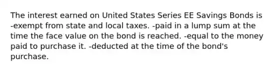 The interest earned on United States Series EE Savings Bonds is -exempt from state and local taxes. -paid in a lump sum at the time the face value on the bond is reached. -equal to the money paid to purchase it. -deducted at the time of the bond's purchase.