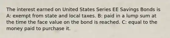 The interest earned on United States Series EE Savings Bonds is A: exempt from state and local taxes. B: paid in a lump sum at the time the face value on the bond is reached. C: equal to the money paid to purchase it.