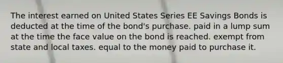 The interest earned on United States Series EE Savings Bonds is deducted at the time of the bond's purchase. paid in a lump sum at the time the face value on the bond is reached. exempt from state and local taxes. equal to the money paid to purchase it.