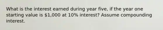 What is the interest earned during year five, if the year one starting value is 1,000 at 10% interest? Assume compounding interest.