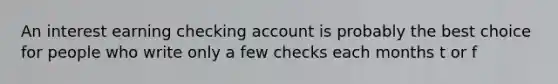 An interest earning checking account is probably the best choice for people who write only a few checks each months t or f