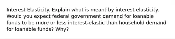 Interest Elasticity. Explain what is meant by interest elasticity. Would you expect federal government demand for loanable funds to be more or less interest-elastic than household demand for loanable funds? Why?