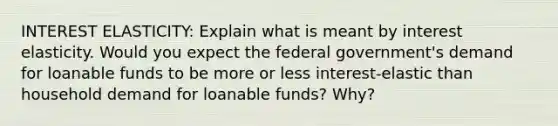 INTEREST ELASTICITY: Explain what is meant by interest elasticity. Would you expect the federal government's demand for loanable funds to be more or less interest-elastic than household demand for loanable funds? Why?