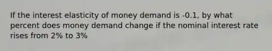 If the interest elasticity of money demand is -0.1, by what percent does money demand change if the nominal interest rate rises from 2% to 3%