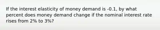 If the interest elasticity of money demand is -0.1, by what percent does money demand change if the nominal interest rate rises from 2% to 3%?