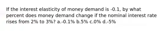 If the interest elasticity of money demand is -0.1, by what percent does money demand change if the nominal interest rate rises from 2% to 3%? a.-0.1% b.5% c.0% d.-5%