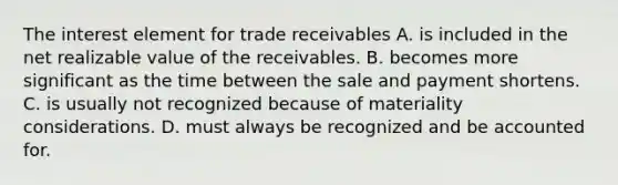 The interest element for trade receivables A. is included in the net realizable value of the receivables. B. becomes more significant as the time between the sale and payment shortens. C. is usually not recognized because of materiality considerations. D. must always be recognized and be accounted for.