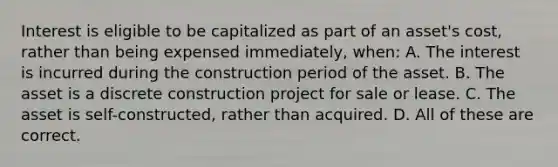 Interest is eligible to be capitalized as part of an asset's cost, rather than being expensed immediately, when: A. The interest is incurred during the construction period of the asset. B. The asset is a discrete construction project for sale or lease. C. The asset is self-constructed, rather than acquired. D. All of these are correct.