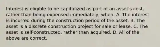 Interest is eligible to be capitalized as part of an asset's cost, rather than being expensed immediately, when: A. The interest is incurred during the construction period of the asset. B. The asset is a discrete construction project for sale or lease. C. The asset is self-constructed, rather than acquired. D. All of the above are correct.