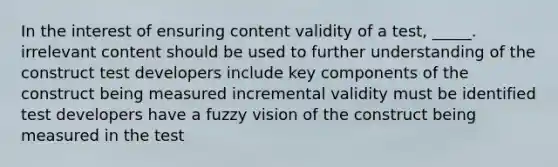 In the interest of ensuring content validity of a test, _____. irrelevant content should be used to further understanding of the construct test developers include key components of the construct being measured incremental validity must be identified test developers have a fuzzy vision of the construct being measured in the test