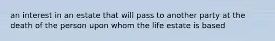 an interest in an estate that will pass to another party at the death of the person upon whom the life estate is based