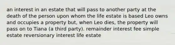 an interest in an estate that will pass to another party at the death of the person upon whom the life estate is based Leo owns and occupies a property but, when Leo dies, the property will pass on to Tiana (a third party). remainder interest fee simple estate reversionary interest life estate