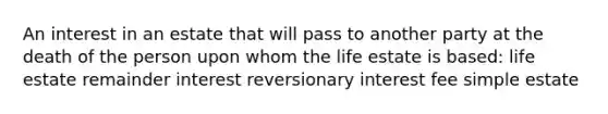 An interest in an estate that will pass to another party at the death of the person upon whom the life estate is based: life estate remainder interest reversionary interest fee simple estate