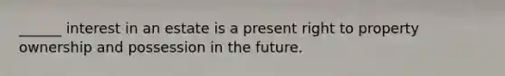 ______ interest in an estate is a present right to property ownership and possession in the future.