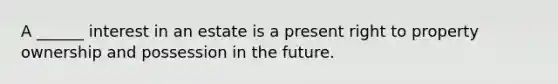 A ______ interest in an estate is a present right to property ownership and possession in the future.