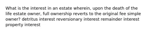 What is the interest in an estate wherein, upon the death of the life estate owner, full ownership reverts to the original fee simple owner? detritus interest reversionary interest remainder interest property interest