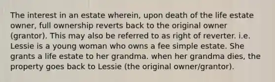 The interest in an estate wherein, upon death of the life estate owner, full ownership reverts back to the original owner (grantor). This may also be referred to as right of reverter. i.e. Lessie is a young woman who owns a fee simple estate. She grants a life estate to her grandma. when her grandma dies, the property goes back to Lessie (the original owner/grantor).