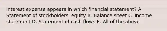 Interest expense appears in which financial statement? A. Statement of stockholders' equity B. Balance sheet C. Income statement D. Statement of cash flows E. All of the above