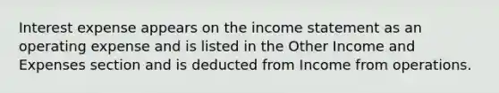 Interest expense appears on the income statement as an operating expense and is listed in the Other Income and Expenses section and is deducted from Income from operations.