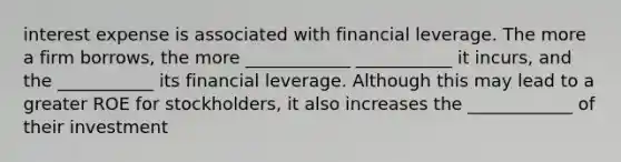 interest expense is associated with financial leverage. The more a firm borrows, the more ____________ ___________ it incurs, and the ___________ its financial leverage. Although this may lead to a greater ROE for stockholders, it also increases the ____________ of their investment