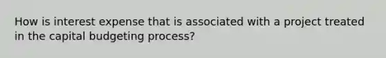 How is interest expense that is associated with a project treated in the capital budgeting process?