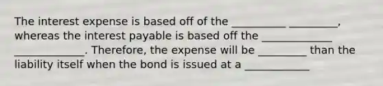 The interest expense is based off of the __________ _________, whereas the interest payable is based off the _____________ _____________. Therefore, the expense will be _________ than the liability itself when the bond is issued at a ____________