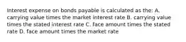 Interest expense on bonds payable is calculated as the: A. carrying value times the market interest rate B. carrying value times the stated interest rate C. face amount times the stated rate D. face amount times the market rate