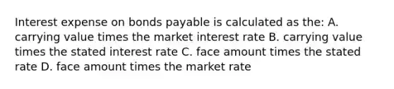 Interest expense on bonds payable is calculated as the: A. carrying value times the market interest rate B. carrying value times the stated interest rate C. face amount times the stated rate D. face amount times the market rate