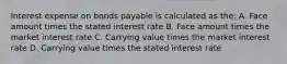 Interest expense on bonds payable is calculated as the: A. Face amount times the stated interest rate B. Face amount times the market interest rate C. Carrying value times the market interest rate D. Carrying value times the stated interest rate