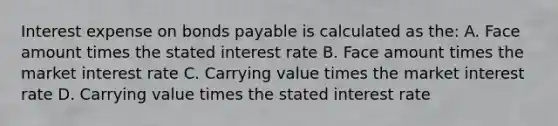 Interest expense on bonds payable is calculated as the: A. Face amount times the stated interest rate B. Face amount times the market interest rate C. Carrying value times the market interest rate D. Carrying value times the stated interest rate