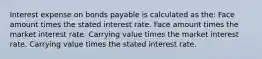 Interest expense on bonds payable is calculated as the: Face amount times the stated interest rate. Face amount times the market interest rate. Carrying value times the market interest rate. Carrying value times the stated interest rate.